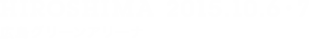 HIROSHIMA 2015.10.6・7 広島グリーンアリーナ